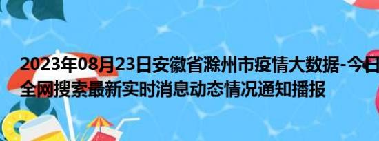 2023年08月23日安徽省滁州市疫情大数据-今日/今天疫情全网搜索最新实时消息动态情况通知播报
