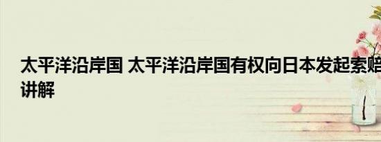 太平洋沿岸国 太平洋沿岸国有权向日本发起索赔 基本情况讲解