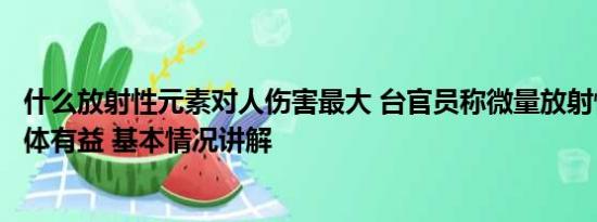 什么放射性元素对人伤害最大 台官员称微量放射性元素对身体有益 基本情况讲解