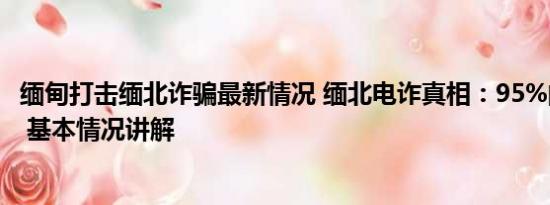 缅甸打击缅北诈骗最新情况 缅北电诈真相：95%的人是自愿 基本情况讲解