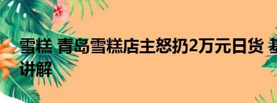 雪糕 青岛雪糕店主怒扔2万元日货 基本情况讲解