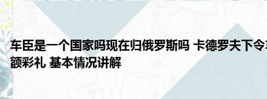 车臣是一个国家吗现在归俄罗斯吗 卡德罗夫下令车臣禁止高额彩礼 基本情况讲解