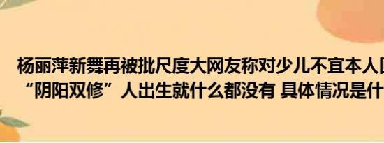 杨丽萍新舞再被批尺度大网友称对少儿不宜本人回应：这是“阴阳双修”人出生就什么都没有 具体情况是什么!