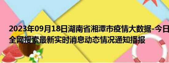 2023年09月18日湖南省湘潭市疫情大数据-今日/今天疫情全网搜索最新实时消息动态情况通知播报