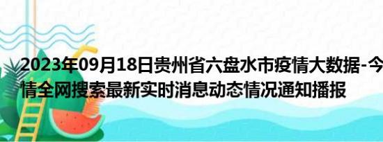 2023年09月18日贵州省六盘水市疫情大数据-今日/今天疫情全网搜索最新实时消息动态情况通知播报
