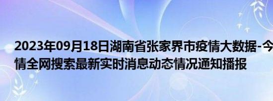 2023年09月18日湖南省张家界市疫情大数据-今日/今天疫情全网搜索最新实时消息动态情况通知播报