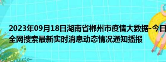 2023年09月18日湖南省郴州市疫情大数据-今日/今天疫情全网搜索最新实时消息动态情况通知播报