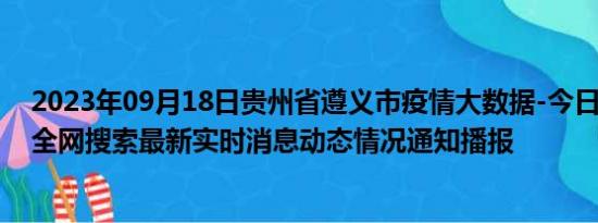 2023年09月18日贵州省遵义市疫情大数据-今日/今天疫情全网搜索最新实时消息动态情况通知播报