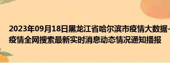 2023年09月18日黑龙江省哈尔滨市疫情大数据-今日/今天疫情全网搜索最新实时消息动态情况通知播报