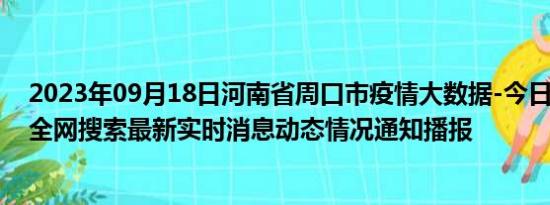2023年09月18日河南省周口市疫情大数据-今日/今天疫情全网搜索最新实时消息动态情况通知播报