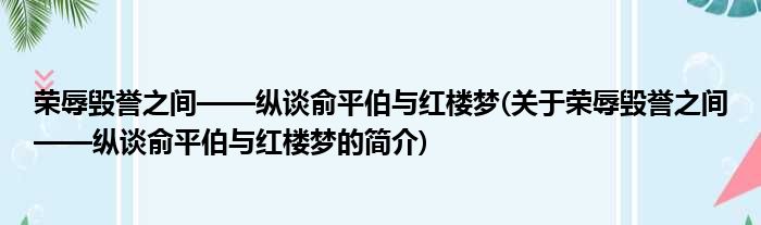 荣辱毁誉之间——纵谈俞平伯与红楼梦(关于荣辱毁誉之间——纵谈俞平伯与红楼梦的简介)