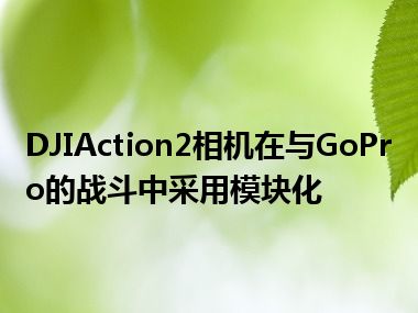 DJIAction2相机在与GoPro的战斗中采用模块化