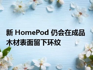 新 HomePod 仍会在成品木材表面留下环纹