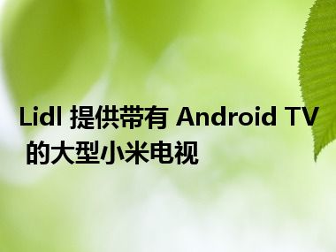 Lidl 提供带有 Android TV 的大型小米电视