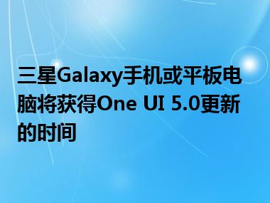 三星Galaxy手机或平板电脑将获得One UI 5.0更新的时间