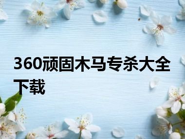 360顽固木马专杀大全下载